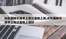 水乳霜精华液早上用还是晚上用,水乳霜精华液早上用还是晚上用好