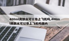 400ml爽肤水可以带上飞机吗,400ml爽肤水可以带上飞机吗国内