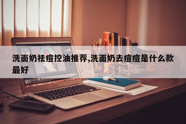 洗面奶祛痘控油推荐,洗面奶去痘痘是什么款最好