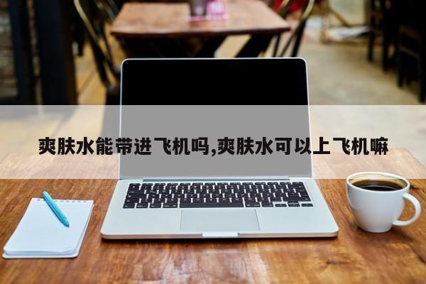 爽肤水能带进飞机吗,爽肤水可以上飞机嘛